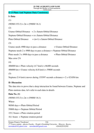 IN THE ALMIGHTY GOD NAME
Through the Mother of God mediation
I do this research
Gerges Francis Tawdrous/
2nd
Course student – physics Faculty – People's Friendship University – Moscow –Russia..
mrwaheid1@yahoo.com mrwaheid@gmail.com +201022532292
216
E-13 Pluto And Neptune Data Consistency
I- Data
(1)
(90560 /153.3) x 2π = (59800/ 16.1)
(2)
Uranus Orbital Distance = 2 x Saturn Orbital Distance
Neptune Orbital Distance = π x Saturn Orbital Distance
Pluto Orbital Distance = (π+1) x Saturn Orbital Distance
(3)
Uranus needs 4900 days to pass a distance = Uranus Orbital Distance
Neptune needs 2 x 4900 days to pass a distance = Neptune Orbital Distance
Pluto needs 3 x 4900 days to pass a distance = Pluto Orbital Distance
Max error 2%
(4)
406000 km = Pluto velocity (4.7 km/s) x 86400 seconds
406000 km = Uranus velocity (6.8 km/s) x 59800 seconds
(5)
Neptune (5.4 km/s) moves during 155597 seconds a distance = 2 x 421056 km
II- Discussion
The data tries to prove that a deep interaction be found between Uranus, Neptune and
Pluto motions data. let's refer to each data in details
Data No. (1)
(90560 /153.3) x 2π = (59800/ 16.1)
Where
90560 days = Pluto Orbital Period
59800 days = Neptune Orbital Period
153.3 hours = Pluto rotation period
16.1 hours = Neptune rotation period
 
