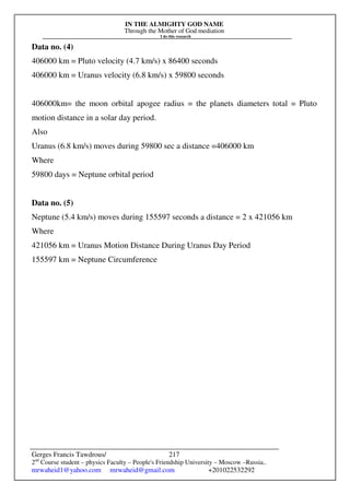 IN THE ALMIGHTY GOD NAME
Through the Mother of God mediation
I do this research
Gerges Francis Tawdrous/
2nd
Course student – physics Faculty – People's Friendship University – Moscow –Russia..
mrwaheid1@yahoo.com mrwaheid@gmail.com +201022532292
217
Data no. (4)
406000 km = Pluto velocity (4.7 km/s) x 86400 seconds
406000 km = Uranus velocity (6.8 km/s) x 59800 seconds
406000km= the moon orbital apogee radius = the planets diameters total = Pluto
motion distance in a solar day period.
Also
Uranus (6.8 km/s) moves during 59800 sec a distance =406000 km
Where
59800 days = Neptune orbital period
Data no. (5)
Neptune (5.4 km/s) moves during 155597 seconds a distance = 2 x 421056 km
Where
421056 km = Uranus Motion Distance During Uranus Day Period
155597 km = Neptune Circumference
 