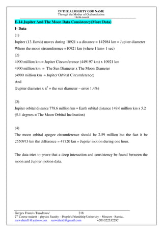 IN THE ALMIGHTY GOD NAME
Through the Mother of God mediation
I do this research
Gerges Francis Tawdrous/
2nd
Course student – physics Faculty – People's Friendship University – Moscow –Russia..
mrwaheid1@yahoo.com mrwaheid@gmail.com +201022532292
218
E-14 Jupiter And The Moon Data Consistency(More Data)
I- Data
(1)
Jupiter (13.1km/s) moves during 10921 s a distance = 142984 km = Jupiter diameter
Where the moon circumference =10921 km (where 1 km= 1 sec)
(2)
4900 million km = Jupiter Circumference (449197 km) x 10921 km
4900 million km = The Sun Diameter x The Moon Diameter
(4900 million km = Jupiter Orbital Circumference)
And
(Jupiter diameter x π2
= the sun diameter – error 1.4%)
(3)
Jupiter orbital distance 778.6 million km = Earth orbital distance 149.6 million km x 5.2
(5.1 degrees = The Moon Orbital Inclination)
(4)
The moon orbital apogee circumference should be 2.59 million but the fact it be
2550973 km the difference = 47720 km = Jupiter motion during one hour.
The data tries to prove that a deep interaction and consistency be found between the
moon and Jupiter motion data.
 
