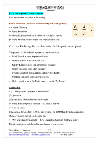 IN THE ALMIGHTY GOD NAME
Through the Mother of God mediation
I do this research
Gerges Francis Tawdrous/
2nd
Course student – physics Faculty – People's Friendship University – Moscow –Russia..
mrwaheid1@yahoo.com mrwaheid@gmail.com +201022532292
219
E-15 The Equation Units Analysis
Let's review the Equation in following
Planet Diameter Definition Equation (My Fourth Equation)
v = Planet Velocity
r= Planet Diameter
s= Planet Rotation Periods Number In Its Orbital Period
I= Planet Orbital Inclination (a rate to inclination unit)
v2, s, r and I be belonged to one planet and v1 be belonged to another planet
The planet (v1) be defined by test the minimum error
- Earth Equation uses Neptune velocity
- Mars Equation uses Pluto velocity
- Jupiter Equation uses the Earth moon velocity
- Saturn Equation uses Mars velocity
- Uranus Equation uses Neptune velocity (As Earth)
- Neptune Equation uses Saturn velocity
- Pluto Equation uses the Earth moon velocity (As Jupiter)
A Question
Are The Equation Units Be In Harmony?!
Not because
(s/r) a rate can't be understandable where
s= planet rotation period number in its orbital period
r= uses km units
for example for Jupiter s =10500 and its units be 10500 Jupiter rotation periods
(Jupiter rotation period =9.9 hours) but
412984 km = Jupiter diameter - how to create a harmony for these units?
Planet rotation period should be considered = one second
I
r
s
v
v
=
=
2
1
 