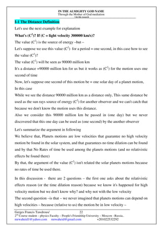 IN THE ALMIGHTY GOD NAME
Through the Mother of God mediation
I do this research
Gerges Francis Tawdrous/
2nd
Course student – physics Faculty – People's Friendship University – Moscow –Russia..
mrwaheid1@yahoo.com mrwaheid@gmail.com +201022532292
22
I-1 The Distance Definition
Let's use the next example for explanation
What's (C2
)? If (C = light velocity 300000 km/s)?
The value (C2
) is the source of energy –but –
Let's suppose we use this value (C2
) for a period = one second, in this case how to see
the value (C2
)?
The value (C2
) will be seen as 90000 million km
It's a distance =90000 million km for us but it works as (C2
) for the motion uses one
second of time
Now, let's suppose one second of this motion be = one solar day of a planet motion,
In this case
While we see the distance 90000 million km as a distance only, This same distance be
used as the sun rays source of energy (C2
) for another observer and we can't catch that
because we don't know the motion uses this distance.
Also we consider this 90000 million km be passed in (one day) but we never
discovered that this one day can be used as (one second) by the another observer
Let's summarize the argument in following
We believe that, Planets motions are low velocities that guarantee no high velocity
motion be found in the solar system, and that guarantees no time dilation can be found
and by that No Rates of time be used among the planets motions (and no relativistic
effects be found there)
By that, the argument of the value (C2
) isn't related the solar planets motions because
no rates of time be used there.
In this discussion - there are 2 questions – the first one asks about the relativistic
effects reason (or the time dilation reason) because we know it's happened for high
velocity motion but we don't know why? and why not with the low velocity
The second question –is that – we never imagined that planets motions can depend on
high velocities – because (relative to us) the motion be in low velocity –
 