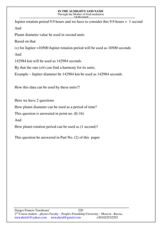 IN THE ALMIGHTY GOD NAME
Through the Mother of God mediation
I do this research
Gerges Francis Tawdrous/
2nd
Course student – physics Faculty – People's Friendship University – Moscow –Russia..
mrwaheid1@yahoo.com mrwaheid@gmail.com +201022532292
220
Jupiter rotation period 9.9 hours and we have to consider this 9.9 hours = 1 second
And
Planet diameter value be used in second units
Based on that
(s) for Jupiter =10500 Jupiter rotation period will be used as 10500 seconds
And
142984 km will be used as 142984 seconds
By that the rate (s/r) can find a harmony for its units.
Example – Jupiter diameter be 142984 km be used as 142984 seconds
How this data can be used by these units?!
Here we have 2 questions
How planet diameter can be used as a period of time?
This question is answered in point no. (E-16)
And
How planet rotation period can be used as (1 second)?
This question be answered in Part No. (2) of this paper
 