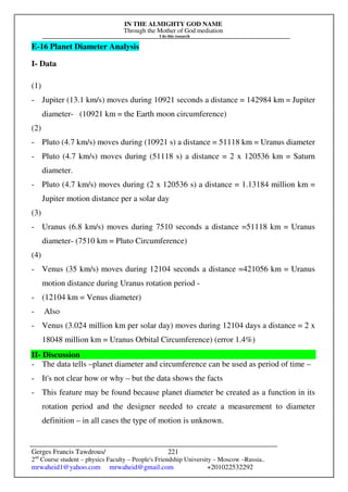 IN THE ALMIGHTY GOD NAME
Through the Mother of God mediation
I do this research
Gerges Francis Tawdrous/
2nd
Course student – physics Faculty – People's Friendship University – Moscow –Russia..
mrwaheid1@yahoo.com mrwaheid@gmail.com +201022532292
221
E-16 Planet Diameter Analysis
I- Data
(1)
- Jupiter (13.1 km/s) moves during 10921 seconds a distance = 142984 km = Jupiter
diameter- (10921 km = the Earth moon circumference)
(2)
- Pluto (4.7 km/s) moves during (10921 s) a distance = 51118 km = Uranus diameter
- Pluto (4.7 km/s) moves during (51118 s) a distance = 2 x 120536 km = Saturn
diameter.
- Pluto (4.7 km/s) moves during (2 x 120536 s) a distance = 1.13184 million km =
Jupiter motion distance per a solar day
(3)
- Uranus (6.8 km/s) moves during 7510 seconds a distance =51118 km = Uranus
diameter- (7510 km = Pluto Circumference)
(4)
- Venus (35 km/s) moves during 12104 seconds a distance =421056 km = Uranus
motion distance during Uranus rotation period -
- (12104 km = Venus diameter)
- Also
- Venus (3.024 million km per solar day) moves during 12104 days a distance = 2 x
18048 million km = Uranus Orbital Circumference) (error 1.4%)
II- Discussion
- The data tells –planet diameter and circumference can be used as period of time –
- It's not clear how or why – but the data shows the facts
- This feature may be found because planet diameter be created as a function in its
rotation period and the designer needed to create a measurement to diameter
definition – in all cases the type of motion is unknown.
 