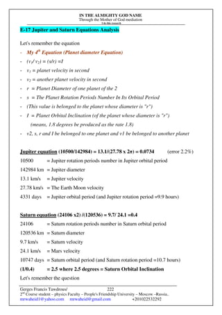 IN THE ALMIGHTY GOD NAME
Through the Mother of God mediation
I do this research
Gerges Francis Tawdrous/
2nd
Course student – physics Faculty – People's Friendship University – Moscow –Russia..
mrwaheid1@yahoo.com mrwaheid@gmail.com +201022532292
222
E-17 Jupiter and Saturn Equations Analysis
Let's remember the equation
- My 4th
Equation (Planet diameter Equation)
- (v1/ v2) = (s/r) =I
- v1 = planet velocity in second
- v2 = another planet velocity in second
- r = Planet Diameter of one planet of the 2
- s = The Planet Rotation Periods Number In Its Orbital Period
- (This value is belonged to the planet whose diameter is "r")
- I = Planet Orbital Inclination (of the planet whose diameter is "r")
(means, 1.8 degrees be produced as the rate 1.8)
- v2, s, r and I be belonged to one planet and v1 be belonged to another planet
Jupiter equation (10500/142984) = 13.1/(27.78 x 2π) = 0.0734 (error 2.2%)
10500 = Jupiter rotation periods number in Jupiter orbital period
142984 km = Jupiter diameter
13.1 km/s = Jupiter velocity
27.78 km/s = The Earth Moon velocity
4331 days = Jupiter orbital period (and Jupiter rotation period =9.9 hours)
Saturn equation (24106 x2) /(120536) = 9.7/ 24.1 =0.4
24106 = Saturn rotation periods number in Saturn orbital period
120536 km = Saturn diameter
9.7 km/s = Saturn velocity
24.1 km/s = Mars velocity
10747 days = Saturn orbital period (and Saturn rotation period =10.7 hours)
(1/0.4) = 2.5 where 2.5 degrees = Saturn Orbital Inclination
Let's remember the question
 