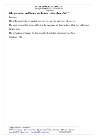 IN THE ALMIGHTY GOD NAME
Through the Mother of God mediation
I do this research
Gerges Francis Tawdrous/
2nd
Course student – physics Faculty – People's Friendship University – Moscow –Russia..
mrwaheid1@yahoo.com mrwaheid@gmail.com +201022532292
223
Why do Jupiter and Saturn use the rate (r/s) in place of (s/r)?
Because
The solar system be created of one energy – or one trajectory of energy-
The data shows that some reflection be occurred in Saturn data –that may effect on
Jupiter also
The reflection of energy be discussed in details the paper part No. Two
Point no. (14)
 