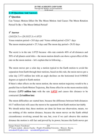 IN THE ALMIGHTY GOD NAME
Through the Mother of God mediation
I do this research
Gerges Francis Tawdrous/
2nd
Course student – physics Faculty – People's Friendship University – Moscow –Russia..
mrwaheid1@yahoo.com mrwaheid@gmail.com +201022532292
224
E-18 Questions And Answers
1st
Question
Can Venues Motion Effect On The Moon Motion And Causes The Moon Rotation
Period To Be = The Moon Orbital Period?
1st
Answer
(243/224.7) = (29.53/27.3) =1.0725
Venus rotation period = 243 days and Venus orbital period =224.7 days
The moon rotation period = 27.3 days and The moon day period = 29.53 days
The secret is in the rate 1.0725 because –this rate controls 40% of all distances and
50% of all planets axial titles – the moon motion details can show a great effect of this
rate on the moon motion – let's explain that in following…
The moon moves per a solar day a motion typical to the Earth motion to avoid the
separation from Earth through their motions, based on this rule, the moon moves per a
solar day 2.573 million km with an angle declines on the horizontal level 0.98562
degrees as typical to Earth motion
If there's other effects on the moon motion, the moon motion trajectory would to be a
parallel line to Earth Motion Trajectory, But Some effect be on the moon motion daily
distance (2.573 million km) with the rate 1.0725 and causes this distance to be
contracted (2.4 million km)
The moon difficulties are started here, because the difference between both distances
(0.17 million km) will cause the moon to be separated from Earth motion inevitably
We should notice that, these motions are done far from our observation, means, we
see nothing of this motion distance, because the moon moves on the Earth orbital
circumference revolving around the sun, but, even if we can't observe this motion
distance the motion is still fact and proved by its power, because the Earth moves per
 