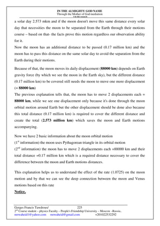 IN THE ALMIGHTY GOD NAME
Through the Mother of God mediation
I do this research
Gerges Francis Tawdrous/
2nd
Course student – physics Faculty – People's Friendship University – Moscow –Russia..
mrwaheid1@yahoo.com mrwaheid@gmail.com +201022532292
225
a solar day 2.573 mkm and if the moon doesn't move this same distance every solar
day that necessities the moon to be separated from the Earth through their motions
course – based on that- the facts prove this motion regardless our observation ability
for it.
Now the moon has an additional distance to be passed (0.17 million km) and the
moon has to pass this distance on the same solar day to avoid the separation from the
Earth during their motions.
Because of that, the moon moves its daily displacement (88000 km) depends on Earth
gravity force (by which we see the moon in the Earth sky), but the different distance
(0.17 million km) to be covered still needs the moon to move one more displacement
(= 88000 km)
The previous explanation tells that, the moon has to move 2 displacements each =
88000 km, while we see one displacement only because it's done through the moon
orbital motion around Earth but the other displacement should be done also because
this total distance (0.17 million km) is required to cover the different distance and
create the total (2.573 million km) which saves the moon and Earth motions
accompanying.
Now we have 2 basic information about the moon orbital motion
(1st
information) the moon uses Pythagorean triangle in its orbital motion
(2nd
information) the moon has to move 2 displacements each =88000 km and their
total distance =0.17 million km which is a required distance necessary to cover the
difference between the moon and Earth motions distances.
This explanation helps us to understand the effect of the rate (1.0725) on the moon
motion and by that we can see the deep connection between the moon and Venus
motions based on this rate
Notice,
 
