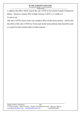 IN THE ALMIGHTY GOD NAME
Through the Mother of God mediation
I do this research
Gerges Francis Tawdrous/
2nd
Course student – physics Faculty – People's Friendship University – Moscow –Russia..
mrwaheid1@yahoo.com mrwaheid@gmail.com +201022532292
226
I suppose the effect which caused the rate 1.0725 to be Lorentz Length Contraction
Effect – based on velocity 99% of light velocity (1.0725 = (7.1/100) +1)
I want to say
The rate (1.0725) causes some very complex effect on the moon motion – and by that
the effect of the rate (1.0725) on Venus and on the moon motions data should be used
as a proof for their mutual effect on their motions -
 
