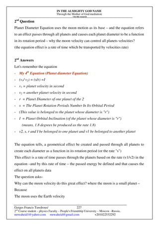 IN THE ALMIGHTY GOD NAME
Through the Mother of God mediation
I do this research
Gerges Francis Tawdrous/
2nd
Course student – physics Faculty – People's Friendship University – Moscow –Russia..
mrwaheid1@yahoo.com mrwaheid@gmail.com +201022532292
227
2nd
Question
Planet Diameter Equation uses the moon motion as its base – and the equation refers
to an effect passes through all planets and causes each planet diameter to be a function
in its rotation period – why the moon velocity can control all planets velocities?
(the equation effect is a rate of time which be transported by velocities rate)
2nd
Answers
Let's remember the equation
- My 4th
Equation (Planet diameter Equation)
- (v1/ v2) = (s/r) =I
- v1 = planet velocity in second
- v2 = another planet velocity in second
- r = Planet Diameter of one planet of the 2
- s = The Planet Rotation Periods Number In Its Orbital Period
- (This value is belonged to the planet whose diameter is "r")
- I = Planet Orbital Inclination (of the planet whose diameter is "r")
(means, 1.8 degrees be produced as the rate 1.8)
- v2, s, r and I be belonged to one planet and v1 be belonged to another planet
The equation tells, a geometrical effect be created and passed through all planets to
create each diameter as a function in its rotation period (or the rate "s")
This effect is a rate of time passes through the planets based on the rate (v1/v2) in the
equation –and by this rate of time – the passed energy be defined and that causes the
effect on all planets data
The question asks-
Why can the moon velocity do this great effect? where the moon is a small planet –
Because
The moon uses the Earth velocity
 