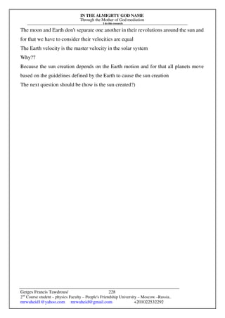 IN THE ALMIGHTY GOD NAME
Through the Mother of God mediation
I do this research
Gerges Francis Tawdrous/
2nd
Course student – physics Faculty – People's Friendship University – Moscow –Russia..
mrwaheid1@yahoo.com mrwaheid@gmail.com +201022532292
228
The moon and Earth don't separate one another in their revolutions around the sun and
for that we have to consider their velocities are equal
The Earth velocity is the master velocity in the solar system
Why??
Because the sun creation depends on the Earth motion and for that all planets move
based on the guidelines defined by the Earth to cause the sun creation
The next question should be (how is the sun created?)
 