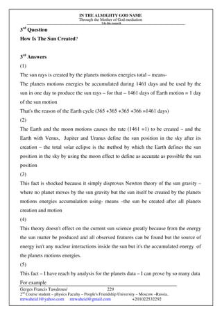 IN THE ALMIGHTY GOD NAME
Through the Mother of God mediation
I do this research
Gerges Francis Tawdrous/
2nd
Course student – physics Faculty – People's Friendship University – Moscow –Russia..
mrwaheid1@yahoo.com mrwaheid@gmail.com +201022532292
229
3rd
Question
How Is The Sun Created?
3rd
Answers
(1)
The sun rays is created by the planets motions energies total – means-
The planets motions energies be accumulated during 1461 days and be used by the
sun in one day to produce the sun rays – for that – 1461 days of Earth motion = 1 day
of the sun motion
That's the reason of the Earth cycle (365 +365 +365 +366 =1461 days)
(2)
The Earth and the moon motions causes the rate (1461 =1) to be created – and the
Earth with Venus, Jupiter and Uranus define the sun position in the sky after its
creation – the total solar eclipse is the method by which the Earth defines the sun
position in the sky by using the moon effect to define as accurate as possible the sun
position
(3)
This fact is shocked because it simply disproves Newton theory of the sun gravity –
where no planet moves by the sun gravity but the sun itself be created by the planets
motions energies accumulation using- means –the sun be created after all planets
creation and motion
(4)
This theory doesn't effect on the current sun science greatly because from the energy
the sun matter be produced and all observed features can be found but the source of
energy isn't any nuclear interactions inside the sun but it's the accumulated energy of
the planets motions energies.
(5)
This fact – I have reach by analysis for the planets data – I can prove by so many data
For example
 