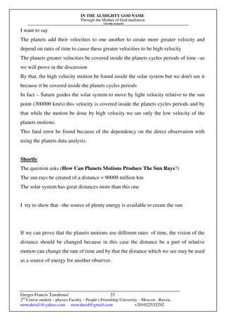 IN THE ALMIGHTY GOD NAME
Through the Mother of God mediation
I do this research
Gerges Francis Tawdrous/
2nd
Course student – physics Faculty – People's Friendship University – Moscow –Russia..
mrwaheid1@yahoo.com mrwaheid@gmail.com +201022532292
23
I want to say
The planets add their velocities to one another to create more greater velocity and
depend on rates of time to cause these greater velocities to be high velocity
The planets greater velocities be covered inside the planets cycles periods of time –as
we will prove in the discussion
By that, the high velocity motion be found inside the solar system but we don't see it
because it be covered inside the planets cycles periods
In fact – Saturn guides the solar system to move by light velocity relative to the sun
point (300000 km/s) this velocity is covered inside the planets cycles periods and by
that while the motion be done by high velocity we see only the low velocity of the
planets motions.
This fatal error be found because of the dependency on the direct observation with
using the planets data analysis.
Shortly
The question asks (How Can Planets Motions Produce The Sun Rays?)
The sun rays be created of a distance = 90000 million km
The solar system has great distances more than this one
I try to show that –the source of plenty energy is available to create the sun
If we can prove that the planets motions use different rates of time, the vision of the
distance should be changed because in this case the distance be a part of relative
motion can change the rate of time and by that the distance which we see may be used
as a source of energy for another observer.
 