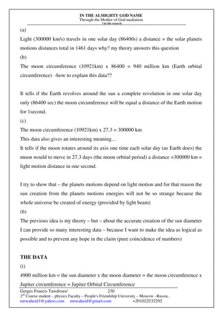 IN THE ALMIGHTY GOD NAME
Through the Mother of God mediation
I do this research
Gerges Francis Tawdrous/
2nd
Course student – physics Faculty – People's Friendship University – Moscow –Russia..
mrwaheid1@yahoo.com mrwaheid@gmail.com +201022532292
230
(a)
Light (300000 km/s) travels in one solar day (86400s) a distance = the solar planets
motions distances total in 1461 days why? my theory answers this question
(b)
The moon circumference (10921km) x 86400 = 940 million km (Earth orbital
circumference) -how to explain this data??
It tells if the Earth revolves around the sun a complete revolution in one solar day
only (86400 sec) the moon circumference will be equal a distance of the Earth motion
for 1second.
(c)
The moon circumference (10921km) x 27.3 = 300000 km
This data also gives an interesting meaning…
It tells if the moon rotates around its axis one time each solar day (as Earth does) the
moon would to move in 27.3 days (the moon orbital period) a distance =300000 km =
light motion distance in one second.
I try to show that – the planets motions depend on light motion and for that reason the
sun creation from the planets motions energies will not be so strange because the
whole universe be created of energy (provided by light beam)
(6)
The previous idea is my theory – but – about the accurate creation of the sun diameter
I can provide so many interesting data – because I want to make the idea as logical as
possible and to prevent any hope in the claim (pure coincidence of numbers)
THE DATA
(i)
4900 million km = the sun diameter x the moon diameter = the moon circumference x
Jupiter circumference = Jupiter Orbital Circumference
 