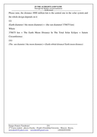 IN THE ALMIGHTY GOD NAME
Through the Mother of God mediation
I do this research
Gerges Francis Tawdrous/
2nd
Course student – physics Faculty – People's Friendship University – Moscow –Russia..
mrwaheid1@yahoo.com mrwaheid@gmail.com +201022532292
231
Please note, the distance 4900 million km is the central one in the solar system and
the whole design depends on it
(ii)
(Earth diameter / the moon diameter) = (the sun diameter/ 378675 km)
Where
378675 km = The Earth Moon Distance In The Total Solar Eclipse = Saturn
Circumference
(iii)
(The sun diameter / the moon diameter) = (Earth orbital distance/ Earth moon distance)
 