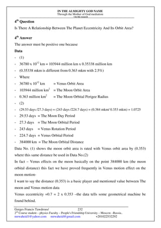 IN THE ALMIGHTY GOD NAME
Through the Mother of God mediation
I do this research
Gerges Francis Tawdrous/
2nd
Course student – physics Faculty – People's Friendship University – Moscow –Russia..
mrwaheid1@yahoo.com mrwaheid@gmail.com +201022532292
232
4th
Question
Is There A Relationship Between The Planet Eccentricity And Its Orbit Area?
4th
Answer
The answer must be positive one because
Data
- (1)
- 36780 x 1012
km = 103944 million km x 0.35338 million km
- (0.35338 mkm is different from 0.363 mkm with 2.5%)
- Where
- 36780 x 1012
km = Venus Orbit Area
- 103944 million km2
= The Moon Orbit Area
- 0.363 million km2
= The Moon Orbital Perigee Radius
- (2)
- (29.53 days /27.3 days) = (243 days /224.7 days) = (0.384 mkm/ 0.353 mkm) = 1.0725
- 29.53 days = The Moon Day Period
- 27.3 days = The Moon Orbital Period
- 243 days = Venus Rotation Period
- 224.7 days = Venus Orbital Period
- 384000 km = The Moon Orbital Distance
Data No. (1) shows the moon orbit area is rated with Venus orbit area by (0.353)
where this same distance be used in Data No.(2)
In fact – Venus effects on the moon basically on the point 384000 km (the moon
orbital distance) this fact we have proved frequently in Venus motion effect on the
moon motion-
I want to say the distance (0.353) is a basic player and mentioned value between The
moon and Venus motion data
Venus eccentricity =0.7 = 2 x 0.353 –the data tells some geometrical machine be
found behind.
 