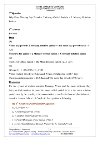 IN THE ALMIGHTY GOD NAME
Through the Mother of God mediation
I do this research
Gerges Francis Tawdrous/
2nd
Course student – physics Faculty – People's Friendship University – Moscow –Russia..
mrwaheid1@yahoo.com mrwaheid@gmail.com +201022532292
234
5th
Question
Why Does Mercury Day Period = 2 Mercury Orbital Periods = 3 Mercury Rotation
Periods
5th
Answer
Because
Data
(1)
Venus day period= 2 Mercury rotation period= 4 the moon day period (error 1%)
And
Mercury day period = 2 Mercury orbital period = 3 Mercury rotation period
(2)
The Moon Orbital Period = The Moon Rotation Period =27.3 Days
(3)
(243/224.7) = (29.53/27.3) =1.0725
Venus rotation period = 243 days and Venus orbital period =224.7 days
The moon rotation period = 27.3 days and The moon day period = 29.53 days
Discussion
It's one system of motion contains Mercury, Venus and the moon motions, they
integrate their motions to cause the moon orbital period to be = the moon rotation
period –and by this equality – the moon motion be used as the base of planet diameter
equation because (s be =1) let's refer to this equation in following
- My 4th
Equation (Planet diameter Equation)
- (v1/ v2) = (s/r) =I
- v1 = planet velocity in second
- v2 = another planet velocity in second
- r = Planet Diameter of one planet of the 2
- s = The Planet Rotation Periods Number In Its Orbital Period
 