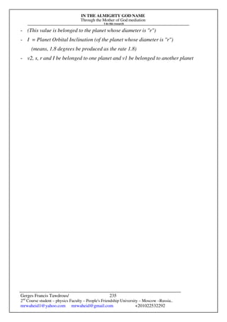 IN THE ALMIGHTY GOD NAME
Through the Mother of God mediation
I do this research
Gerges Francis Tawdrous/
2nd
Course student – physics Faculty – People's Friendship University – Moscow –Russia..
mrwaheid1@yahoo.com mrwaheid@gmail.com +201022532292
235
- (This value is belonged to the planet whose diameter is "r")
- I = Planet Orbital Inclination (of the planet whose diameter is "r")
(means, 1.8 degrees be produced as the rate 1.8)
- v2, s, r and I be belonged to one planet and v1 be belonged to another planet
 