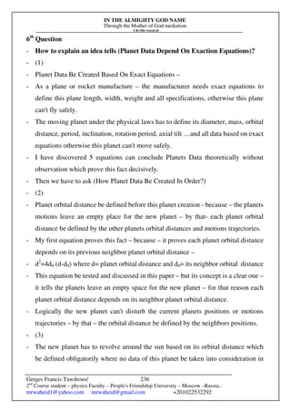 IN THE ALMIGHTY GOD NAME
Through the Mother of God mediation
I do this research
Gerges Francis Tawdrous/
2nd
Course student – physics Faculty – People's Friendship University – Moscow –Russia..
mrwaheid1@yahoo.com mrwaheid@gmail.com +201022532292
236
6th
Question
- How to explain an idea tells (Planet Data Depend On Exaction Equations)?
- (1)
- Planet Data Be Created Based On Exact Equations –
- As a plane or rocket manufacture – the manufacturer needs exact equations to
define this plane length, width, weight and all specifications, otherwise this plane
can't fly safely.
- The moving planet under the physical laws has to define its diameter, mass, orbital
distance, period, inclination, rotation period, axial tilt …and all data based on exact
equations otherwise this planet can't move safely.
- I have discovered 5 equations can conclude Planets Data theoretically without
observation which prove this fact decisively.
- Then we have to ask (How Planet Data Be Created In Order?)
- (2)
- Planet orbital distance be defined before this planet creation - because – the planets
motions leave an empty place for the new planet – by that- each planet orbital
distance be defined by the other planets orbital distances and motions trajectories.
- My first equation proves this fact – because – it proves each planet orbital distance
depends on its previous neighbor planet orbital distance –
- d2
=4d0 (d-d0) where d= planet orbital distance and d0= its neighbor orbital distance
- This equation be tested and discussed in this paper – but its concept is a clear one –
it tells the planets leave an empty space for the new planet – for that reason each
planet orbital distance depends on its neighbor planet orbital distance.
- Logically the new planet can't disturb the current planets positions or motions
trajectories – by that – the orbital distance be defined by the neighbors positions.
- (3)
- The new planet has to revolve around the sun based on its orbital distance which
be defined obligatorily where no data of this planet be taken into consideration in
 