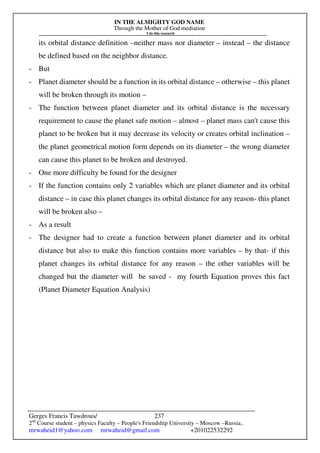 IN THE ALMIGHTY GOD NAME
Through the Mother of God mediation
I do this research
Gerges Francis Tawdrous/
2nd
Course student – physics Faculty – People's Friendship University – Moscow –Russia..
mrwaheid1@yahoo.com mrwaheid@gmail.com +201022532292
237
its orbital distance definition –neither mass nor diameter – instead – the distance
be defined based on the neighbor distance.
- But
- Planet diameter should be a function in its orbital distance – otherwise – this planet
will be broken through its motion –
- The function between planet diameter and its orbital distance is the necessary
requirement to cause the planet safe motion – almost – planet mass can't cause this
planet to be broken but it may decrease its velocity or creates orbital inclination –
the planet geometrical motion form depends on its diameter – the wrong diameter
can cause this planet to be broken and destroyed.
- One more difficulty be found for the designer
- If the function contains only 2 variables which are planet diameter and its orbital
distance – in case this planet changes its orbital distance for any reason- this planet
will be broken also –
- As a result
- The designer had to create a function between planet diameter and its orbital
distance but also to make this function contains more variables – by that- if this
planet changes its orbital distance for any reason – the other variables will be
changed but the diameter will be saved - my fourth Equation proves this fact
(Planet Diameter Equation Analysis)
 