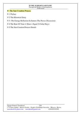 IN THE ALMIGHTY GOD NAME
Through the Mother of God mediation
I do this research
Gerges Francis Tawdrous/
2nd
Course student – physics Faculty – People's Friendship University – Moscow –Russia..
mrwaheid1@yahoo.com mrwaheid@gmail.com +201022532292
238
F- The Sun Creation Process
F-1 Preface
F-2 The Historical Story
F-3- The Energy Reflection In Saturn (The Proves Discussion)
F-4 The Rate Of Time (1 Hour = Equal 24 Solar Days)
F-5 The Sun Creation Process Details
 