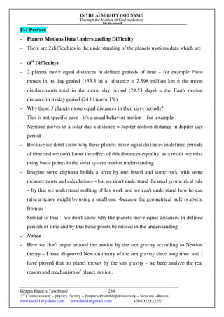 IN THE ALMIGHTY GOD NAME
Through the Mother of God mediation
I do this research
Gerges Francis Tawdrous/
2nd
Course student – physics Faculty – People's Friendship University – Moscow –Russia..
mrwaheid1@yahoo.com mrwaheid@gmail.com +201022532292
239
F-1 Preface
- Planets Motions Data Understanding Difficulty
- There are 2 difficulties in the understanding of the planets motions data which are
- (1st
Difficulty)
- 2 planets move equal distances in defined periods of time – for example Pluto
moves in its day period (153.3 h) a distance = 2.598 million km = the moon
displacements total in the moon day period (29.53 days) = the Earth motion
distance in its day period (24 h) (error 1%)
- Why these 3 planets move equal distances in their days periods?
- This is not specific case – it's a usual behavior motion – for example
- Neptune moves in a solar day a distance = Jupiter motion distance in Jupiter day
period –
- Because we don't know why these planets move equal distances in defined periods
of time and we don't know the effect of this distances equality, as a result we miss
many basic points in the solar system motion understanding
- Imagine some engineer builds a lever by one board and some rock with some
measurements and calculations – but we don't understand the used geometrical rule
– by that we understand nothing of his work and we can't understand how he can
raise a heavy weight by using a small one –because the geometrical rule is absent
from us -
- Similar to that – we don't know why the planets move equal distances in defined
periods of time and by that basic points be missed in the understanding
- Notice
- Here we don't argue around the motion by the sun gravity according to Newton
theory – I have disproved Newton theory of the sun gravity since long time and I
have proved that no planet moves by the sun gravity - we here analyze the real
reason and mechanism of planet motion.
 