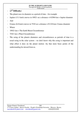 IN THE ALMIGHTY GOD NAME
Through the Mother of God mediation
I do this research
Gerges Francis Tawdrous/
2nd
Course student – physics Faculty – People's Friendship University – Moscow –Russia..
mrwaheid1@yahoo.com mrwaheid@gmail.com +201022532292
240
- (2nd
Difficulty)
- The planet uses its diameter as a period of time – for example
- Jupiter (13.1 km/s) moves in 10921 sec a distance =142984 km = Jupiter diameter
- And
- Uranus (6.8 km/s) moves in 7510 sec a distance =51118 km= Uranus diameter
- Where
- 10921 km = The Earth Moon Circumference
- 7510 km = Pluto Circumference
- The using of the planets diameters and circumferences as periods of time is a
usual using in the solar system – we don't know why this using is important and
what effect it does on the planet motion –by that more basic points of the
understanding be missed from us.
 