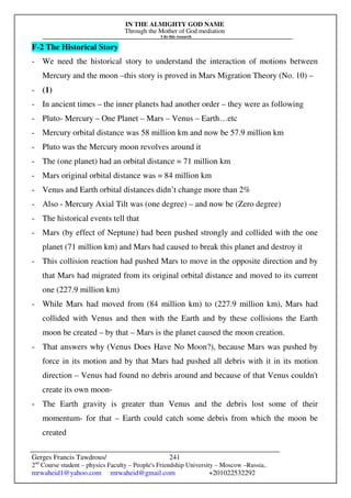 IN THE ALMIGHTY GOD NAME
Through the Mother of God mediation
I do this research
Gerges Francis Tawdrous/
2nd
Course student – physics Faculty – People's Friendship University – Moscow –Russia..
mrwaheid1@yahoo.com mrwaheid@gmail.com +201022532292
241
F-2 The Historical Story
- We need the historical story to understand the interaction of motions between
Mercury and the moon –this story is proved in Mars Migration Theory (No. 10) –
- (1)
- In ancient times – the inner planets had another order – they were as following
- Pluto- Mercury – One Planet – Mars – Venus – Earth…etc
- Mercury orbital distance was 58 million km and now be 57.9 million km
- Pluto was the Mercury moon revolves around it
- The (one planet) had an orbital distance = 71 million km
- Mars original orbital distance was = 84 million km
- Venus and Earth orbital distances didn’t change more than 2%
- Also - Mercury Axial Tilt was (one degree) – and now be (Zero degree)
- The historical events tell that
- Mars (by effect of Neptune) had been pushed strongly and collided with the one
planet (71 million km) and Mars had caused to break this planet and destroy it
- This collision reaction had pushed Mars to move in the opposite direction and by
that Mars had migrated from its original orbital distance and moved to its current
one (227.9 million km)
- While Mars had moved from (84 million km) to (227.9 million km), Mars had
collided with Venus and then with the Earth and by these collisions the Earth
moon be created – by that – Mars is the planet caused the moon creation.
- That answers why (Venus Does Have No Moon?), because Mars was pushed by
force in its motion and by that Mars had pushed all debris with it in its motion
direction – Venus had found no debris around and because of that Venus couldn't
create its own moon-
- The Earth gravity is greater than Venus and the debris lost some of their
momentum- for that – Earth could catch some debris from which the moon be
created
 