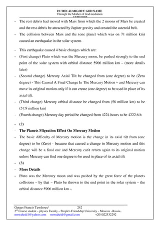IN THE ALMIGHTY GOD NAME
Through the Mother of God mediation
I do this research
Gerges Francis Tawdrous/
2nd
Course student – physics Faculty – People's Friendship University – Moscow –Russia..
mrwaheid1@yahoo.com mrwaheid@gmail.com +201022532292
242
- The rest debris had moved with Mars from which the 2 moons of Mars be created
and the rest debris be attracted by Jupiter gravity and created the asteroid belt.
- The collision between Mars and the (one planet which was on 71 million km)
caused an earthquake in the solar system-
- This earthquake caused 4 basic changes which are:
- (First change) Pluto which was the Mercury moon, be pushed strongly to the end
point of the solar system with orbital distance 5906 million km – (more details
later)
- (Second change) Mercury Axial Tilt be changed from (one degree) to be (Zero
degree) - This Caused A Final Change In The Mercury Motion – and Mercury can
move its original motion only if it can create (one degree) to be used in place of its
axial tilt.
- (Third change) Mercury orbital distance be changed from (58 million km) to be
(57.9 million km)
- (Fourth change) Mercury day period be changed from 4224 hours to be 4222.6 h
- (2)
- The Planets Migration Effect On Mercury Motion
- The basic difficulty of Mercury motion is the change in its axial tilt from (one
degree) to be (Zero) - because that caused a change in Mercury motion and this
change will be a final one and Mercury can't return again to its original motion
unless Mercury can find one degree to be used in place of its axial tilt
- (3)
- More Details
- Pluto was the Mercury moon and was pushed by the great force of the planets
collisions – by that – Pluto be thrown to the end point in the solar system – the
orbital distance 5906 million km –
 