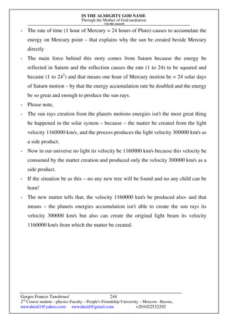 IN THE ALMIGHTY GOD NAME
Through the Mother of God mediation
I do this research
Gerges Francis Tawdrous/
2nd
Course student – physics Faculty – People's Friendship University – Moscow –Russia..
mrwaheid1@yahoo.com mrwaheid@gmail.com +201022532292
244
- The rate of time (1 hour of Mercury = 24 hours of Pluto) causes to accumulate the
energy on Mercury point – that explains why the sun be created beside Mercury
directly
- The main force behind this story comes from Saturn because the energy be
reflected in Saturn and the reflection causes the rate (1 to 24) to be squared and
became (1 to 242
) and that means one hour of Mercury motion be = 24 solar days
of Saturn motion – by that the energy accumulation rate be doubled and the energy
be so great and enough to produce the sun rays.
- Please note,
- The sun rays creation from the planets motions energies isn't the most great thing
be happened in the solar system – because – the matter be created from the light
velocity 1160000 km/s, and the process produces the light velocity 300000 km/s as
a side product.
- Now in our universe no light its velocity be 1160000 km/s because this velocity be
consumed by the matter creation and produced only the velocity 300000 km/s as a
side product.
- If the situation be as this – no any new tree will be found and no any child can be
born!
- The new matter tells that, the velocity 1160000 km/s be produced also- and that
means – the planets energies accumulation isn't able to create the sun rays its
velocity 300000 km/s but also can create the original light beam its velocity
1160000 km/s from which the matter be created.
 