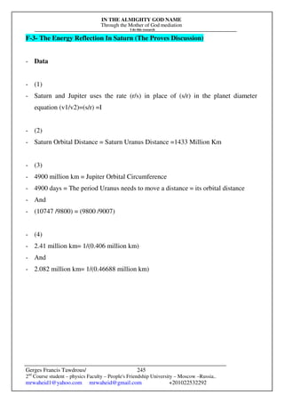 IN THE ALMIGHTY GOD NAME
Through the Mother of God mediation
I do this research
Gerges Francis Tawdrous/
2nd
Course student – physics Faculty – People's Friendship University – Moscow –Russia..
mrwaheid1@yahoo.com mrwaheid@gmail.com +201022532292
245
F-3- The Energy Reflection In Saturn (The Proves Discussion)
- Data
- (1)
- Saturn and Jupiter uses the rate (r/s) in place of (s/r) in the planet diameter
equation (v1/v2)=(s/r) =I
- (2)
- Saturn Orbital Distance = Saturn Uranus Distance =1433 Million Km
- (3)
- 4900 million km = Jupiter Orbital Circumference
- 4900 days = The period Uranus needs to move a distance = its orbital distance
- And
- (10747 /9800) = (9800 /9007)
- (4)
- 2.41 million km= 1/(0.406 million km)
- And
- 2.082 million km= 1/(0.46688 million km)
 