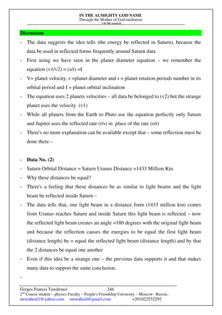 IN THE ALMIGHTY GOD NAME
Through the Mother of God mediation
I do this research
Gerges Francis Tawdrous/
2nd
Course student – physics Faculty – People's Friendship University – Moscow –Russia..
mrwaheid1@yahoo.com mrwaheid@gmail.com +201022532292
246
Discussion
- The data suggests the idea tells (the energy be reflected in Saturn), because the
data be used in reflected forms frequently around Saturn data
- First using we have seen in the planet diameter equation – we remember the
equation (v1/v2) = (s/r) =I
- V= planet velocity, r =planet diameter and s = planet rotation periods number in its
orbital period and I = planet orbital inclination
- The equation uses 2 planets velocities – all data be belonged to (v2) but the strange
planet uses the velocity (v1)
- While all planets from the Earth to Pluto use the equation perfectly only Saturn
and Jupiter uses the reflected rate (r/s) in place of the rate (s/r)
- There's no more explanation can be available except that – some reflection must be
done there –
- Data No. (2)
- Saturn Orbital Distance = Saturn Uranus Distance =1433 Million Km
- Why these distances be equal?
- There's a feeling that these distances be as similar to light beams and the light
beam be reflected inside Saturn –
- The data tells that, one light beam in a distance form (1433 million km) comes
from Uranus reaches Saturn and inside Saturn this light beam is reflected – now
the reflected light beam creates an angle =180 degrees with the original light beam
and because the reflection causes the energies to be equal the first light beam
(distance length) be = equal the reflected light beam (distance length) and by that
the 2 distances be equal one another
- Even if this idea be a strange one – the previous data supports it and that makes
many data to support the same conclusion.
-
 