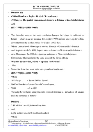 IN THE ALMIGHTY GOD NAME
Through the Mother of God mediation
I do this research
Gerges Francis Tawdrous/
2nd
Course student – physics Faculty – People's Friendship University – Moscow –Russia..
mrwaheid1@yahoo.com mrwaheid@gmail.com +201022532292
247
- Data no. (3)
- 4900 million km = Jupiter Orbital Circumference
- 4900 days = The period Uranus needs to move a distance = its orbital distance
- And
- (10747 /9800) = (9800 /9007)
- This data also supports the same conclusion because the values be reflected on
Saturn – what's used as distance for Jupiter (4900 million km = Jupiter orbital
circumference) be used as period for Uranus (4900 days)
- Where Uranus needs 4900 days to move a distance = Uranus orbital distance
- And Neptune needs 2x 4900 days to move a distance = Neptune orbital distance
- Also Pluto needs 3x 4900 days to move a distance = Pluto orbital distance
- Neptune and Pluto confirms the same using of the period of time
- Why the distance for Jupiter = a period for Uranus?
- Also
- Saturn itself use this same value as a period and as distance
- (10747 /9800) = (9800 /9007)
- Where
- 10747 days = Saturn Orbital Period
- 9007 million km = Saturn Orbital Circumference
- 9800 = 2 x 4900
- The data shows there's a real reason to conclude the idea (a reflection of energy
must be happened in Saturn)
- Data (4)
- 2.41 million km= 1/(0.406 million km)
- And
- 2.082 million km= 1/(0.46688 million km)
- Where
 