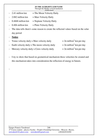 IN THE ALMIGHTY GOD NAME
Through the Mother of God mediation
I do this research
Gerges Francis Tawdrous/
2nd
Course student – physics Faculty – People's Friendship University – Moscow –Russia..
mrwaheid1@yahoo.com mrwaheid@gmail.com +201022532292
248
- 2.41 million km = The Moon Velocity Daily
- 2.082 million km = Mars Velocity Daily
- 0.4668 million km = Neptune Velocity Daily
- 0.406 million km = Pluto Velocity Daily
- The data tells there's some reason to create the reflected values based on the solar
day period
- Notice
- Venus velocity daily x Mars velocity daily = 2π million2
km per day
- Earth velocity daily x The moon velocity daily = 2π million2
km per day
- Mercury velocity daily x Ceres velocity daily = 2π million2
km per day
- I try to show that based on geometrical mechanism these velocities be created and
this mechanism takes into consideration the reflection of energy in Saturn.
-
 