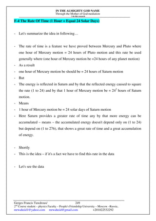 IN THE ALMIGHTY GOD NAME
Through the Mother of God mediation
I do this research
Gerges Francis Tawdrous/
2nd
Course student – physics Faculty – People's Friendship University – Moscow –Russia..
mrwaheid1@yahoo.com mrwaheid@gmail.com +201022532292
249
F-4 The Rate Of Time (1 Hour = Equal 24 Solar Days)
- Let's summarize the idea in following…
- The rate of time is a feature we have proved between Mercury and Pluto where
one hour of Mercury motion = 24 hours of Pluto motion and this rate be used
generally where (one hour of Mercury motion be =24 hours of any planet motion)
- As a result
- one hour of Mercury motion be should be = 24 hours of Saturn motion
- But
- The energy is reflected in Saturn and by that the reflected energy caused to square
the rate (1 to 24) and by that 1 hour of Mercury motion be = 242
hours of Saturn
motion.
- Means
- 1 hour of Mercury motion be = 24 solar days of Saturn motion
- Here Saturn provides a greater rate of time any by that more energy can be
accumulated – means – the accumulated energy doesn't depend only on (1 to 24)
but depend on (1 to 276), that shows a great rate of time and a great accumulation
of energy.
- Shortly
- This is the idea – if it's a fact we have to find this rate in the data
- Let's see the data
 