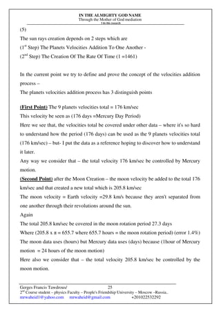 IN THE ALMIGHTY GOD NAME
Through the Mother of God mediation
I do this research
Gerges Francis Tawdrous/
2nd
Course student – physics Faculty – People's Friendship University – Moscow –Russia..
mrwaheid1@yahoo.com mrwaheid@gmail.com +201022532292
25
(5)
The sun rays creation depends on 2 steps which are
(1st
Step) The Planets Velocities Addition To One Another -
(2nd
Step) The Creation Of The Rate Of Time (1 =1461)
In the current point we try to define and prove the concept of the velocities addition
process –
The planets velocities addition process has 3 distinguish points
(First Point) The 9 planets velocities total = 176 km/sec
This velocity be seen as (176 days =Mercury Day Period)
Here we see that, the velocities total be covered under other data – where it's so hard
to understand how the period (176 days) can be used as the 9 planets velocities total
(176 km/sec) – but- I put the data as a reference hoping to discover how to understand
it later.
Any way we consider that – the total velocity 176 km/sec be controlled by Mercury
motion.
(Second Point) after the Moon Creation – the moon velocity be added to the total 176
km/sec and that created a new total which is 205.8 km/sec
The moon velocity = Earth velocity =29.8 km/s because they aren't separated from
one another through their revolutions around the sun.
Again
The total 205.8 km/sec be covered in the moon rotation period 27.3 days
Where (205.8 x π = 655.7 where 655.7 hours = the moon rotation period) (error 1.4%)
The moon data uses (hours) but Mercury data uses (days) because (1hour of Mercury
motion = 24 hours of the moon motion)
Here also we consider that – the total velocity 205.8 km/sec be controlled by the
moon motion.
 