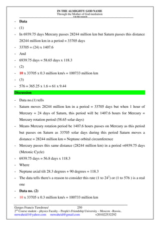 IN THE ALMIGHTY GOD NAME
Through the Mother of God mediation
I do this research
Gerges Francis Tawdrous/
2nd
Course student – physics Faculty – People's Friendship University – Moscow –Russia..
mrwaheid1@yahoo.com mrwaheid@gmail.com +201022532292
250
- Data
- (1)
- In 6939.75 days Mercury passes 28244 million km but Saturn passes this distance
28244 million km in a period = 33705 days
- 33705 = (24) x 1407.6
- And
- 6939.75 days = 58.65 days x 118.3
- (2)
- 10 x 33705 x 0.3 million km/s = 100733 million km
- (3)
- 576 = 365.25 x 1.6 = 61 x 9.44
Discussion
- Data no.(1) tells
- Saturn moves 28244 million km in a period = 33705 days but when 1 hour of
Mercury = 24 days of Saturn, this period will be 1407.6 hours for Mercury =
Mercury rotation period (58.65 solar days)
- Means Mercury rotation period be 1407.6 hours passes on Mercury as this period
but passes on Saturn as 33705 solar days during this period Saturn moves a
distance = 28244 million km = Neptune orbital circumference
- Mercury passes this same distance (28244 million km) in a period =6939.75 days
(Metonic Cycle)
- 6939.75 days = 56.8 days x 118.3
- Where
- Neptune axial tilt 28.3 degrees + 90 degrees = 118.3
- The data tells there's a reason to consider this rate (1 to 242
) or (1 to 576 ) is a real
one
- Data no. (2)
- 10 x 33705 x 0.3 million km/s = 100733 million km
 