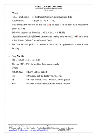 IN THE ALMIGHTY GOD NAME
Through the Mother of God mediation
I do this research
Gerges Francis Tawdrous/
2nd
Course student – physics Faculty – People's Friendship University – Moscow –Russia..
mrwaheid1@yahoo.com mrwaheid@gmail.com +201022532292
251
- Where
- 100733 million km = The Planets Orbital Circumferences Total
- 300000 km/s = Light Known Velocity
- We should keep our eyes on the rate (10) we need it in the next point discussion
(point no.F-5)
- This data depends on the value (33705 = 24 x 24 x 58.65)
- Light known velocity (300000 km/s) travels during a the period 337050 a distance
= The Planets Orbital Circumferences Total
- The data tells this period isn't common one – there's a geometrical reason behind
its using.
- Data No. (3)
- 576 = 365.25 x 1.6 = 61 x 9.44
- The rate (242
= 576) be used for Saturn data clearly
- Where
- 365.25 days = Earth Orbital Period
- 1.6 = Mercury and the Earth velocities rate
- 61 = Saturn orbital period / Mercury orbital period
- 9.44 = Saturn orbital distance /Earth orbital distance
 