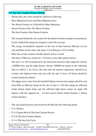 IN THE ALMIGHTY GOD NAME
Through the Mother of God mediation
I do this research
Gerges Francis Tawdrous/
2nd
Course student – physics Faculty – People's Friendship University – Moscow –Russia..
mrwaheid1@yahoo.com mrwaheid@gmail.com +201022532292
252
F-5 The Sun Creation Process Details
- Historically, the events should be ordered as following
- Mars Migration Event (and Pluto Migration also)
- The Moon Creation As A Result For Mars Migration
- Saturn Creation After The Moon Creation
- The Sun Creation After Saturn Creation.
- The concept behind the sun creation be the planets motions energies accumulation,
by this method the energy be enough to create the sun rays-
- The energy accumulation depends on the rate of time between Mercury on one
side and Pluto on the other side where 1 h of Mercury =24 h of Pluto
- Pluto rate of time controls all other planets and as a result
- One hour of Mercury motion be = 24 hours of any other planet motion –
- The rate (1 to 24) be produced by the interaction between light supposed velocity
1160000 km/s and the light known velocity 300000 km based on the following
data ((1.16/0.3) x 2π =24.3), this data tells the motions trajectories should be in
circular and elliptical forms and also tells the rate (1 hour =24 hour) should be
created among the planets.
- The happy news come from the beautiful Saturn, because the energy which be sent
from Pluto to Mercury based on the rate of time (1 =24) this energy be reflected
inside Saturn matter body and the reflected light beam creates an angle 180
degrees with the original one – for that reason Saturn orbital distance = Saturn
Uranus distance.
- The sun creation process discussion be divided into the following points
- F-3-i Preface
- F-3-ii Saturn Role In The Sun Creation Process
- F-3-iii The Sun Creation Details
- F-3-iv The Sun Life Cycle
 