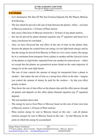 IN THE ALMIGHTY GOD NAME
Through the Mother of God mediation
I do this research
Gerges Francis Tawdrous/
2nd
Course student – physics Faculty – People's Friendship University – Moscow –Russia..
mrwaheid1@yahoo.com mrwaheid@gmail.com +201022532292
253
F-3-i Preface
- Let's Summarize The Idea Of The Sun Creation Depends On The Planets Motions
In Following…
- The fact which be proved is the rate of time between the planets- where – one hour
of Mercury motion be = 24 hours of Pluto motion
- that causes (One hour of Mercury motion be = 24 hours of any planet motion,
- this fact be proved by planet diameter equation (my 4th
equation) and based on it
many conclusions be concluded…
- Also, we have discussed the real effect of the rate of time on the planets data,
because the planets be created from one energy (or one light beam energy) and by
that the energy be moved from Mercury to Pluto (or vice versa), means, the energy
be in a continuum form transports from a planet to another and the classical vision
of the planets as rigid bodies separated from one another be removed now – where
we accept that the planets are geometrical points found on the same trajectory of
energy (or on the same light beam).
- The rate of time controls the amount of energy be transported from a planet to
another – that makes the rate of time as a strong force effect on the data – imagine
you control the amount of money be paid for the workers – by that you effect
greatly on them
- That shows the rate of time effect on the planets data and this effect passes through
all planets and depends on this effect planet diameter equation (my 4th
equation)
depends
- The real machine shows that
- The energy be moves from Pluto to Mercury based on this rate of time (one hour
of Mercury motion = 24 hours of Pluto motion)
- Pluto motion energy be sent to Mercury based on this rate – and all planets
motions energies be sent to Mercury based on this rate – by that Mercury be the
point on which the energy be accumulated.
 