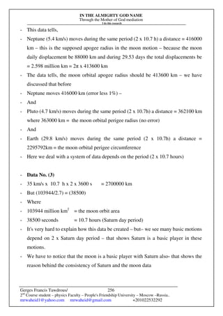 IN THE ALMIGHTY GOD NAME
Through the Mother of God mediation
I do this research
Gerges Francis Tawdrous/
2nd
Course student – physics Faculty – People's Friendship University – Moscow –Russia..
mrwaheid1@yahoo.com mrwaheid@gmail.com +201022532292
256
- This data tells,
- Neptune (5.4 km/s) moves during the same period (2 x 10.7 h) a distance = 416000
km – this is the supposed apogee radius in the moon motion – because the moon
daily displacement be 88000 km and during 29.53 days the total displacements be
= 2.598 million km = 2π x 413600 km
- The data tells, the moon orbital apogee radius should be 413600 km – we have
discussed that before
- Neptune moves 416000 km (error less 1%) –
- And
- Pluto (4.7 km/s) moves during the same period (2 x 10.7h) a distance = 362100 km
where 363000 km = the moon orbital perigee radius (no error)
- And
- Earth (29.8 km/s) moves during the same period (2 x 10.7h) a distance =
2295792km = the moon orbital perigee circumference
- Here we deal with a system of data depends on the period (2 x 10.7 hours)
- Data No. (3)
- 35 km/s x 10.7 h x 2 x 3600 s = 2700000 km
- But (103944/2.7) = (38500)
- Where
- 103944 million km2
= the moon orbit area
- 38500 seconds = 10.7 hours (Saturn day period)
- It's very hard to explain how this data be created – but– we see many basic motions
depend on 2 x Saturn day period – that shows Saturn is a basic player in these
motions.
- We have to notice that the moon is a basic player with Saturn also- that shows the
reason behind the consistency of Saturn and the moon data
 