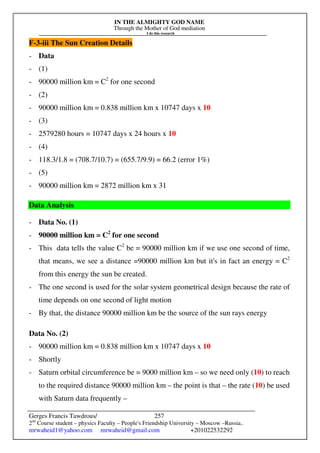 IN THE ALMIGHTY GOD NAME
Through the Mother of God mediation
I do this research
Gerges Francis Tawdrous/
2nd
Course student – physics Faculty – People's Friendship University – Moscow –Russia..
mrwaheid1@yahoo.com mrwaheid@gmail.com +201022532292
257
F-3-iii The Sun Creation Details
- Data
- (1)
- 90000 million km = C2
for one second
- (2)
- 90000 million km = 0.838 million km x 10747 days x 10
- (3)
- 2579280 hours = 10747 days x 24 hours x 10
- (4)
- 118.3/1.8 = (708.7/10.7) = (655.7/9.9) = 66.2 (error 1%)
- (5)
- 90000 million km = 2872 million km x 31
Data Analysis
- Data No. (1)
- 90000 million km = C2
for one second
- This data tells the value C2
be = 90000 million km if we use one second of time,
that means, we see a distance =90000 million km but it's in fact an energy = C2
from this energy the sun be created.
- The one second is used for the solar system geometrical design because the rate of
time depends on one second of light motion
- By that, the distance 90000 million km be the source of the sun rays energy
Data No. (2)
- 90000 million km = 0.838 million km x 10747 days x 10
- Shortly
- Saturn orbital circumference be = 9000 million km – so we need only (10) to reach
to the required distance 90000 million km – the point is that – the rate (10) be used
with Saturn data frequently –
 