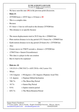 IN THE ALMIGHTY GOD NAME
Through the Mother of God mediation
I do this research
Gerges Francis Tawdrous/
2nd
Course student – physics Faculty – People's Friendship University – Moscow –Russia..
mrwaheid1@yahoo.com mrwaheid@gmail.com +201022532292
258
- We have seen this rate (10) in the previous point discussion.
- Data (3)
- 2579280 hours = 10747 days x 24 hours x 10
- This is a complex data
- Because
- If 1 hour = 1 km we will reach to the distance 2579280 km
- This distance is so specific because
- The moon displacements total in 29.53 days be = 2598693 km
- Pluto motion distance in its day period (153.3 hours) be = 2598693 km
- Earth motion distance in its day period (24 hours) be = 2579280 km
- Also
- Uranus moves in 378675 seconds a distance = 2579280 km
- (378675 km = Saturn Circumference)
- This data is a player in the sun creation
- But it's hard to be explained
- Data no. (4)
- 118.3/1.8 = (708.7/10.7) = (655.7/9.9) = 66.2 (error 1%)
- Where
- 118.3 degrees = 90 degrees + 28.3 degrees (Neptune Axial Tilt)
- 1.8 degrees = Neptune Orbital Inclination
- 708.7 h = The Moon Day Period
- 10.7 h = Saturn Day Period
- 9.9 h = Jupiter rotation period
- 655.7 h = The Moon Rotation Period
 