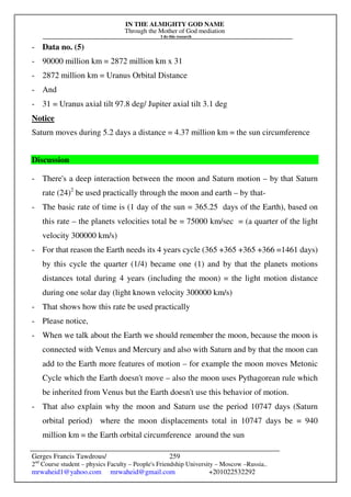 IN THE ALMIGHTY GOD NAME
Through the Mother of God mediation
I do this research
Gerges Francis Tawdrous/
2nd
Course student – physics Faculty – People's Friendship University – Moscow –Russia..
mrwaheid1@yahoo.com mrwaheid@gmail.com +201022532292
259
- Data no. (5)
- 90000 million km = 2872 million km x 31
- 2872 million km = Uranus Orbital Distance
- And
- 31 = Uranus axial tilt 97.8 deg/ Jupiter axial tilt 3.1 deg
Notice
Saturn moves during 5.2 days a distance = 4.37 million km = the sun circumference
Discussion
- There's a deep interaction between the moon and Saturn motion – by that Saturn
rate (24)2
be used practically through the moon and earth – by that-
- The basic rate of time is (1 day of the sun = 365.25 days of the Earth), based on
this rate – the planets velocities total be = 75000 km/sec = (a quarter of the light
velocity 300000 km/s)
- For that reason the Earth needs its 4 years cycle (365 +365 +365 +366 =1461 days)
by this cycle the quarter (1/4) became one (1) and by that the planets motions
distances total during 4 years (including the moon) = the light motion distance
during one solar day (light known velocity 300000 km/s)
- That shows how this rate be used practically
- Please notice,
- When we talk about the Earth we should remember the moon, because the moon is
connected with Venus and Mercury and also with Saturn and by that the moon can
add to the Earth more features of motion – for example the moon moves Metonic
Cycle which the Earth doesn't move – also the moon uses Pythagorean rule which
be inherited from Venus but the Earth doesn't use this behavior of motion.
- That also explain why the moon and Saturn use the period 10747 days (Saturn
orbital period) where the moon displacements total in 10747 days be = 940
million km = the Earth orbital circumference around the sun
 