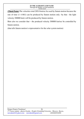IN THE ALMIGHTY GOD NAME
Through the Mother of God mediation
I do this research
Gerges Francis Tawdrous/
2nd
Course student – physics Faculty – People's Friendship University – Moscow –Russia..
mrwaheid1@yahoo.com mrwaheid@gmail.com +201022532292
26
(Third Point) The velocities total 205.8 km/sec be used by Saturn motion because the
rate of time (1 =1461) can be produced by Saturn motion only –by that - the light
velocity 300000 km/s will be produced by Saturn motion.
Here also we consider that – the produced velocity 300000 km/sec be controlled by
Saturn motion.
(that tells Saturn motion is representative for the solar system motion)
 