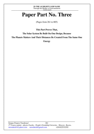 IN THE ALMIGHTY GOD NAME
Through the Mother of God mediation
I do this research
Gerges Francis Tawdrous/
2nd
Course student – physics Faculty – People's Friendship University – Moscow –Russia..
mrwaheid1@yahoo.com mrwaheid@gmail.com +201022532292
261
Paper Part No. Three
(Pages from 261 to 805)
This Part Proves That,
The Solar System Be Built On One Design, Because
The Planets Matters And Their Distances Be Created From The Same One
Energy
 