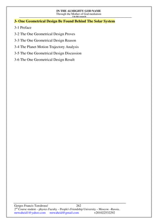 IN THE ALMIGHTY GOD NAME
Through the Mother of God mediation
I do this research
Gerges Francis Tawdrous/
2nd
Course student – physics Faculty – People's Friendship University – Moscow –Russia..
mrwaheid1@yahoo.com mrwaheid@gmail.com +201022532292
262
3- One Geometrical Design Be Found Behind The Solar System
3-1 Preface
3-2 The One Geometrical Design Proves
3-3 The One Geometrical Design Reason
3-4 The Planet Motion Trajectory Analysis
3-5 The One Geometrical Design Discussion
3-6 The One Geometrical Design Result
 