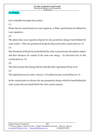 IN THE ALMIGHTY GOD NAME
Through the Mother of God mediation
I do this research
Gerges Francis Tawdrous/
2nd
Course student – physics Faculty – People's Friendship University – Moscow –Russia..
mrwaheid1@yahoo.com mrwaheid@gmail.com +201022532292
263
3-1 Preface
Let's remember the paper basic points
(1)
Planet data be created based on exact equations as Plane specifications be defined by
exact equations –
(2)
The planet data exact equations depend on one geometrical design found behind the
solar system – (The one geometrical design be discussed in this current point no. 3)
(3)
One Geometrical Design be found behind the solar system because the planets matters
and their distances be created of the same one energy – be discussed also in this
current point no. (3)
(4)
The Solar System One Energy Be Provided By One Light Beam (Point no.4)
(5)
This light beam travels with a velocity 1.16 million km per second (Point no. 4)
In this current point we discuss the one geometrical design which be found behind the
solar system and was found before the solar system creation.
 
