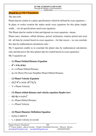 IN THE ALMIGHTY GOD NAME
Through the Mother of God mediation
I do this research
Gerges Francis Tawdrous/
2nd
Course student – physics Faculty – People's Friendship University – Moscow –Russia..
mrwaheid1@yahoo.com mrwaheid@gmail.com +201022532292
265
(Proof No. 1) (My 5 Equations)
The idea tells
Planet data be similar to a plane specifications which be defined by exact equations –
In plane or rocket creation the maker needs exact equations for this plane length,
width, …etc all specifications need exact equations
The Planet data be similar to that and depends on exact equations –means
Planet mass, diameter, orbital distance, period, inclination, rotation period and axial
tilt –all data be created based on exact equations – for that reason – we can conclude
this data by mathematical calculations only –
My 5 equations enable us to conclude the planet data by mathematical calculations
only and that prove the idea (planet data be created based on exact equations)
My 5 equations are
- (1) Planet Orbital Distance Equation
- d2
= 4 d0 (d-d0)
- d = A Planet Orbital Distance
- d0= Its Direct Previous Neighbor Planet Orbital Distance
- (2) Planet Velocity Equation
- (V0
2
/ V2
) = 4 (1- (V2
/ V0
2
))
- V = Planet Velocity
- (3) Planet orbital distance and velocity equation (Kepler law)
- (d1/ d2) = (v2/v1)2
- d = Planet Orbital Distance
- v = Planet Velocity
- (4) Planet Diameter Definition Equation
- (v1/v2) = (s/r)= I
- v1 = planet velocity in second
 