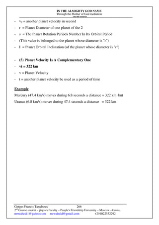 IN THE ALMIGHTY GOD NAME
Through the Mother of God mediation
I do this research
Gerges Francis Tawdrous/
2nd
Course student – physics Faculty – People's Friendship University – Moscow –Russia..
mrwaheid1@yahoo.com mrwaheid@gmail.com +201022532292
266
- v2 = another planet velocity in second
- r = Planet Diameter of one planet of the 2
- s = The Planet Rotation Periods Number In Its Orbital Period
- (This value is belonged to the planet whose diameter is "r")
- I = Planet Orbital Inclination (of the planet whose diameter is "r")
- (5) Planet Velocity Is A Complementary One
- vt = 322 km
- v = Planet Velocity
- t = another planet velocity be used as a period of time
Example
Mercury (47.4 km/s) moves during 6.8 seconds a distance = 322 km but
Uranus (6.8 km/s) moves during 47.4 seconds a distance = 322 km
 