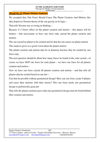 IN THE ALMIGHTY GOD NAME
Through the Mother of God mediation
I do this research
Gerges Francis Tawdrous/
2nd
Course student – physics Faculty – People's Friendship University – Moscow –Russia..
mrwaheid1@yahoo.com mrwaheid@gmail.com +201022532292
267
(Proof No. 2) (Planet Motion Analysis)
We accepted that, One Force Should Cause The Planet Creation And Motion, this
idea disproves Newton theory of the sun gravity in its logic –
That tells Newton was so wrong in thinking –
Because if 2 forces effect on the planet creation and motion – this planet will be
broken – that necessitates to have one force only caused the planet creation and
motion-
The sun caused no planet to be created and for that the sun causes no planet motion
This analysis gives us a good vision about the planet motion
The planet creation and motion data be in harmony because they be created by one
force only
The next question should be about how many forces be found in the solar system - of
course we have NOT one force for each planet – we have one force for all planets
creation and motion –
Now we have one force caused all planets creation and motion – and that tells all
planets data be created based on one law –
Can that be possible without geometrical design? How can one force create 9 planets
and cause their motions with their moons? This one force needs one geometrical
design to perform this great job
That tells the planets motions prove that one geometrical design must be found behind
their creation and motion.
 